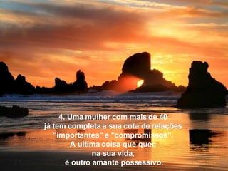 4. Uma mulher com mais de 40  já tem completa a sua cota de relações  "importantes" e "compromissos".  A ultima coisa que quer,  na sua vida,  é outro amante possessivo. 