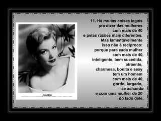 11. Há muitas coisas legais  pra dizer das mulheres  com mais de 40  e pelas razões mais diferentes.  Mas lamentavelmente  isso não é recíproco:  porque para cada mulher  com mais de 40,   inteligente, bem sucedida,  atraente,  charmosa, bonita   e sexy  tem um homem  com mais de 40,   gordo,   largado,  se achando   e com uma mulher de 20  do lado dele. 
