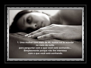 1. Uma mulher com mais de 40, nunca vai te acordar no meio da noite,  para perguntar com o que você está sonhando...  Simplesmente porque não lhe interessa  com o que você está sonhando. 