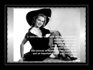 3. Uma mulher com mais de 40 se conhece o  suficiente para estar  segura de si mesma,   para saber o que quer,   para saber quem quer.  São poucas as mulheres com mais de 40  que se importam com o que você pensa delas. 