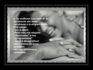6. As mulheres com mais de 40 geralmente são muito  carinhosas e te elogiam muito.  Elas sabem - por já terem  vivido isso nas relações "importantes" e nos "compromissos"  - como é desagradável  que a pessoa de quem gostamos não seja carinhosa e cuidadosa. 