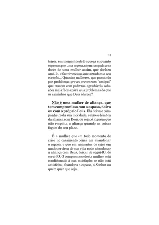 13
teiros, em momentos de fraqueza enquanto
esperamporumaesposa,caemnaspalavras
doces de uma mulher assim, que declara
amá-lo, e faz promessas que agradam o seu
coração... Quantas mulheres, que passando
por problemas graves encontram “amigas”
que trazem com palavras agradáveis solu-
ções mais fáceis para seus problemas do que
os caminhos que Deus oferece?
Não é uma mulher de aliança, que
tem compromisso com o esposo, noivo
ou com o próprio Deus. Ela deixa o com-
panheiro da sua mocidade, e não se lembra
da aliança com Deus, ou seja, é alguém que
não respeita a aliança quando as coisas
fogem do seu plano.
É a mulher que em todo momento de
crise no casamento pensa em abandonar
o esposo, e que em momentos de crise em
qualquer área de sua vida pode abandonar
a aliança com Deus, deixar de segui-lO, de
servi-lO. O compromisso desta mulher está
condicionado à sua satisfação: se não está
satisfeita, abandona o esposo, o Senhor ou
quem quer que seja.
 
