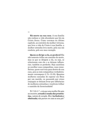 14
Há morte na sua casa. A sua família
não conhece a vida abundante que há em
Cristo Jesus. Como veremos no último
capítulo, ao contrário da mulher virtuosa,
que leva a vida de Cristo à sua família, a
mulher estranha leva morte, pela sua má
conduta, pelo seu mau exemplo.
Quem se dirige a ela, se perderá! Ela
não somente trilha um caminho de morte,
mas os que se dirigem a ela, ou seja, se
relacionam com ela e se deixam influen-
ciar, também se perderão. Seja cautelosa
ao escolher suas companhias, suas conse-
lheiras, quem você traz para dentro de sua
casa, pois as más companhias verdadeira-
mente corrompem (1 Co 15.33). Quantas
mulheres cansadas de esperar em Deus
por um marido, ou passando por crises
conjugais se deixam levar por influências
de mulheres estranhas e resolvem trilhar
o caminho da licenciosidade!
Pv7.10-11“...eeisqueumamulherlhesaiu
ao encontro, ornada à moda das prostitu-
tas, e astuta de coração. Ela é turbulenta e
obstinada; não param em casa os seus pés”
 