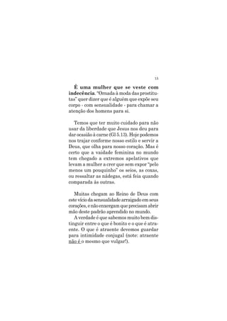 15
É uma mulher que se veste com
indecência. “Ornada à moda das prostitu-
tas” quer dizer que é alguém que expõe seu
corpo - com sensualidade - para chamar a
atenção dos homens para si.
Temos que ter muito cuidado para não
usar da liberdade que Jesus nos deu para
dar ocasião à carne (Gl 5.13). Hoje podemos
nos trajar conforme nosso estilo e servir a
Deus, que olha para nosso coração. Mas é
certo que a vaidade feminina no mundo
tem chegado a extremos apelativos que
levam a mulher a crer que sem expor “pelo
menos um pouquinho” os seios, as coxas,
ou ressaltar as nádegas, está feia quando
comparada às outras.
Muitas chegam ao Reino de Deus com
estevíciodasensualidadearraigadoemseus
corações,enãoenxergamqueprecisamabrir
mão deste padrão aprendido no mundo.
A verdade é que sabemos muito bem dis-
tinguir entre o que é bonito e o que é atra-
ente. O que é atraente devemos guardar
para intimidade conjugal (note: atraente
não é o mesmo que vulgar!).
 