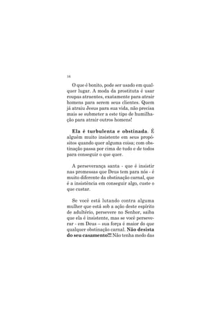 16
O que é bonito, pode ser usado em qual-
quer lugar. A moda da prostituta é usar
roupas atraentes, exatamente para atrair
homens para serem seus clientes. Quem
já atraiu Jesus para sua vida, não precisa
mais se submeter a este tipo de humilha-
ção para atrair outros homens!
Ela é turbulenta e obstinada. É
alguém muito insistente em seus propó-
sitos quando quer alguma coisa; com obs-
tinação passa por cima de tudo e de todos
para conseguir o que quer.
A perseverança santa - que é insistir
nas promessas que Deus tem para nós - é
muito diferente da obstinação carnal, que
é a insistência em conseguir algo, custe o
que custar.
Se você está lutando contra alguma
mulher que está sob a ação deste espírito
de adultério, persevere no Senhor, saiba
que ela é insistente, mas se você perseve-
rar - em Deus – sua força é maior do que
qualquer obstinação carnal. Não desista
do seu casamento!!! Não tenha medo das
 