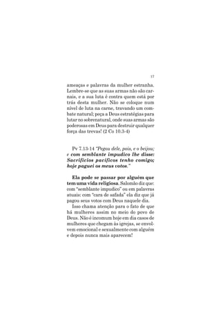 17
ameaças e palavras da mulher estranha.
Lembre-se que as suas armas não são car-
nais, e a sua luta é contra quem está por
trás desta mulher. Não se coloque num
nível de luta na carne, travando um com-
bate natural; peça a Deus estratégias para
lutar no sobrenatural, onde suas armas são
poderosas em Deus para destruir qualquer
força das trevas! (2 Co 10.3-4)
Pv 7.13-14 “Pegou dele, pois, e o beijou;
e com semblante impudico lhe disse:
Sacrifícios pacíficos tenho comigo;
hoje paguei os meus votos.”
Ela pode se passar por alguém que
tem uma vida religiosa. Salomão diz que:
com “semblante impudico” ou em palavras
atuais: com “cara de safada” ela diz que já
pagou seus votos com Deus naquele dia.
Isso chama atenção para o fato de que
há mulheres assim no meio do povo de
Deus. Não é incomum hoje em dia casos de
mulheres que chegam às igrejas, se envol-
vem emocional e sexualmente com alguém
e depois nunca mais aparecem!
 