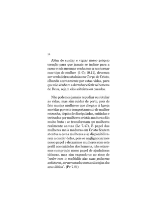 18
Além de cuidar e vigiar nosso próprio
coração para que jamais se incline para a
carne e nós mesmas venhamos a nos tornar
esse tipo de mulher (1 Co 10.12), devemos
ser verdadeiras atalaias no Corpo de Cristo,
olhando atentamente por estas vidas, para
quenãovenhamaderrubareferiroshomens
de Deus, sejam eles solteiros ou casados.
Não podemos jamais repudiar ou rotular
as vidas, mas sim cuidar de perto, pois de
fato muitas mulheres que chegam à Igreja
movidas por este comportamento de mulher
estranha, depois de discipuladas, cuidadas e
treinadaspormulherescristãsmadurasdão
muito fruto e se transformam em mulheres
realmente santas (Lc 7.47). É papel das
mulheres mais maduras em Cristo ficarem
atentas a estas mulheres e se disponibiliza-
rem a cuidar delas, pois se negligenciarmos
nosso papel e deixarmos mulheres com este
perfil aos cuidados dos homens, não estare-
mos cumprindo nosso papel de ajudadoras
idôneas, mas sim expondo-os ao risco de
“ceder com a multidão das suas palavras
sedutoras,serarrastadoscomaslisonjasdos
seus lábios”. (Pv 7.21)
 