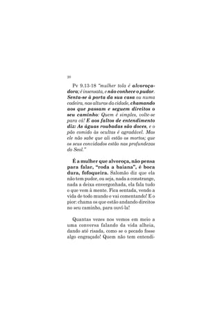 20
Pv 9.13-18 “mulher tola é alvoroça-
dora; é insensata, e não conhece o pudor.
Senta-se à porta da sua casa ou numa
cadeira, nas alturas da cidade, chamando
aos que passam e seguem direitos o
seu caminho: Quem é simples, volte-se
para cá! E aos faltos de entendimento
diz: As águas roubadas são doces, e o
pão comido às ocultas é agradável. Mas
ele não sabe que ali estão os mortos; que
os seus convidados estão nas profundezas
do Seol.”
É a mulher que alvoroça, não pensa
para falar, “roda a baiana”, é boca
dura, fofoqueira. Salomão diz que ela
não tem pudor, ou seja, nada a constrange,
nada a deixa envergonhada, ela fala tudo
o que vem à mente. Fica sentada, vendo a
vida de todo mundo e vai comentando! E o
pior: chama os que estão andando direitos
no seu caminho, para ouví-la!
Quantas vezes nos vemos em meio a
uma conversa falando da vida alheia,
dando até risada, como se o pecado fosse
algo engraçado! Quem não tem entendi-
 