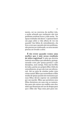 21
mento, cai na conversa da mulher tola,
e acaba achando que realmente não tem
problema nenhum levar a vida assim. “As
águas roubadas são doces”: é gostoso bater
um papo sobre a vida alheia de vez em
quando! Aos faltos de entendimento, ela
leva a crer que o pecado não tem problema,
não precisa ser confessado, ou nem mesmo
precisa ser levado a sério.
É tão triste quando vemos uma
mulher que é mãe nessa condição
de tolice espiritual! A mãe que deveria
instruir seus filhos com sabedoria, protege,
esconde o erro, põe “panos quentes” e não
disciplina, nem corrige. Fala mal do filho
de todos, porém seu próprio filho é falto de
entendimento, já que não tem um referen-
cial. Até no meio de cristãos tenho visto
coisas assim! Mães que aconselham a filha
mudar de igreja quando nós ensinamos que
suas filhas devem esperar em santidade
por um marido. Mães que permitem seus
filhos dormirem em casa com as namora-
das para não entrar em conflito com eles;
mães que financiam até uso de drogas para
que o filho não “faça coisa pior para con-
 