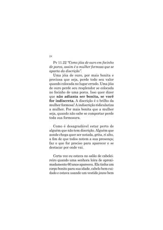 24
Pv 11.22 “Como jóia de ouro em focinho
de porca, assim é a mulher formosa que se
aparta da discrição”.
Uma jóia de ouro, por mais bonita e
preciosa que seja, perde todo seu valor
quando colocada no lugar errado. Uma jóia
de ouro perde seu resplendor se colocada
no focinho de uma porca. Isso quer dizer
que não adianta ser bonita, se você
for indiscreta. A discrição é o brilho da
mulher formosa! A indiscrição ridiculariza
a mulher. Por mais bonita que a mulher
seja, quando não sabe se comportar perde
toda sua formosura.
Como é desagradável estar perto de
alguém que não tem discrição. Alguém que
aonde chega quer ser notada, grita, ri alto,
a fim de que todos notem a sua presença;
faz o que for preciso para aparecer e se
destacar por onde vai.
Certa vez eu estava no salão de cabelei-
reiro quando uma senhora loira de aproxi-
madamente 60 anos apareceu. Ela tinha um
corpo bonito para sua idade, cabelo bem cui-
dado e estava usando um vestido jeans bem
 