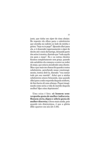 25
justo, que tinha um zíper de cima abaixo.
De repente ela olhou para o cabeleireiro
que atendia na cadeira ao lado da minha e
gritou: “hoje eu te pego!”. Quando olhei para
ela, a vi descendo vagarosamente o zíper do
decote até o meio da barriga, deixando parte
dos seios à mostra, dizendo que “tudo aquilo
era para o moço”. Eu e as outras clientes
ficamos completamente sem graça, quando
não satisfeita ela começou a correr ao redor
do moço, que estava atendendo uma cliente.
Masoquemaismechocoufoiquandoaoutra
cabeleireira, percebendo nosso constrangi-
mento, tentou detê-la, dizendo: ”vou contar
tudo pro seu marido”. Achei que a minha
cabeleireira estava brincando, mas quando
olhei para a mão esquerda daquela senhora,
de fato havia ali uma aliança. Fiquei imagi-
nando como seria a vida do marido daquela
mulher! Que coisa deprimente!
Uma coisa é fato: só homem sem-
vergonha gosta de mulher indiscreta.
Homem sério, digno e sóbrio gosta de
mulher discreta; e Jesus mais ainda, pois
quando nós diminuímos, é que a glória
dEle aparece em nós (Jo 3.30).
 
