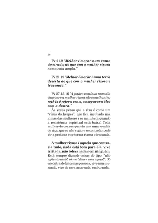 28
Pv 21.9 “Melhor é morar num canto
do eirado, do que com a mulher rixosa
numa casa ampla.”
Pv 21.19 “Melhor é morar numa terra
deserta do que com a mulher rixosa e
iracunda.”
Pv 27.15-16 “A goteira contínua num dia
chuvoso e a mulher rixosa são semelhantes;
retê-la é reter o vento, ou segurar o óleo
com a destra.”
Às vezes penso que a rixa é como um
“vírus do herpes”, que fica incubado nas
almas das mulheres e se manifesta quando
a resistência espiritual está baixa! Toda
mulher de vez em quando tem uma recaída
de rixa, que se não vigiar e se controlar pode
vir a praticar e se tornar rixosa e iracunda.
A mulher rixosa é aquela que contra-
ria tudo, nada está bom para ela, vive
irritada, não tolera nada nem ninguém.
Está sempre dizendo coisas do tipo: “não
agüento mais! só me faltava essa agora!”. Só
encontra defeitos nas pessoas, vive murmu-
rando, vive de cara amarrada, emburrada.
 
