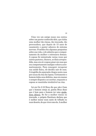 29
Uma vez um amigo nosso nos contou
sobre um pastor conhecido dele, que tinha
uma mulher tão rixosa, tão iracunda, tão
provocadora, que depois de 15 anos de
casamento o pastor adoeceu do sistema
nervoso. O médico fez algumas perguntas
sobre sua vida, e ele admitiu que o compor-
tamento da mulher o estressava demais.
A esposa foi ministrada varias vezes por
outros pastores, chorava, se dizia arrepen-
dida, mas era só o esposo pisar em casa que
seu comportamento maligno voltava auto-
maticamente. Para conseguir recuperar
sua saúde física, ele decidiu sair de casa.
A tragédia da separação chegou nesta casa
por causa da rixa da esposa. Certamente o
homem tinha seus defeitos, mas era manso
e sempre disposto a se acertar, enquanto a
esposa se mantinha irredutível na rixa.
Lá em Gn 2.18 Deus diz que não é bom
que o homem esteja só, porém Deus disse
que é bom para o homem ter uma ajuda-
dora idônea. Se for a mulher rixosa ou
iracunda, a própria Escritura declara que
é melhor morar num canto de telhado ou
num deserto, do que viver com ela. A mulher
 