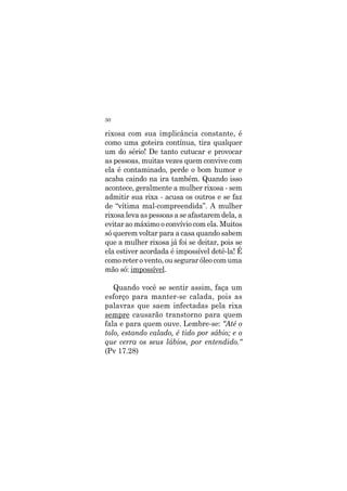 30
rixosa com sua implicância constante, é
como uma goteira contínua, tira qualquer
um do sério! De tanto cutucar e provocar
as pessoas, muitas vezes quem convive com
ela é contaminado, perde o bom humor e
acaba caindo na ira também. Quando isso
acontece, geralmente a mulher rixosa - sem
admitir sua rixa - acusa os outros e se faz
de “vítima mal-compreendida”. A mulher
rixosa leva as pessoas a se afastarem dela, a
evitar ao máximo o convívio com ela. Muitos
só querem voltar para a casa quando sabem
que a mulher rixosa já foi se deitar, pois se
ela estiver acordada é impossível detê-la! É
como reter o vento, ou segurar óleo com uma
mão só: impossível.
Quando você se sentir assim, faça um
esforço para manter-se calada, pois as
palavras que saem infectadas pela rixa
sempre causarão transtorno para quem
fala e para quem ouve. Lembre-se: “Até o
tolo, estando calado, é tido por sábio; e o
que cerra os seus lábios, por entendido.“
(Pv 17.28)
 