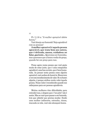 32
Pv 11.16 a: “A mulher aprazível obtém
honra;”
Você deseja ser honrada? Seja agradável
com as pessoas!
A mulher aprazível é aquela pessoa
agravável, que trata bem aos outros,
que é delicada, mansa, cuidadosa no
falar, paciente... Queremos ser honradas,
mas queremos que a honra venha de graça,
quando há um preço para isso.
Pense agora numa pessoa que você gosta
muito de estar junto, que é uma companhia
agradável,umaboaouvinte,queébemhumo-
rada. Ao pensar nesta pessoa como alguém
aprazível,vocêacaboudehonrá-la.Honratem
avercomreconhecimentodevalor.Seeuhonro
alguém, é porque atribuo muito valor àquela
pessoa.Nossovaloréreconhecidoquandonos
esforçamos para ser pessoas agradáveis.
Muitas mulheres têm dificuldades para
entenderisso,ealegamqueo“seujeito”nãoé
assim.Massevocêquerpassaraserhonrada,
tem que admitir que precisa mudar. Sendo
uma mulher indiscreta, estranha, rixosa,
iracunda ou tola, você não alcançará honra.
 