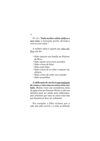 34
Pv 14.1 “Toda mulher sábia edifica a
sua casa; a insensata, porém, derruba-a
com as suas mãos.”
A mulher sabia é aquela que sabe edi-
ficar um lar:
• Sabe instruir sua família na Palavra
de Deus
• Sabe apoiar seus entes queridos
• Sabe a hora de falar
• Sabe como falar
• Sabe a hora de se calar e esperar em
silêncio
• Sabe a hora de ceder sua vontade
• Sabe aconselhar
A edificação de um lar é um conjunto
de coisas, e não uma ou outra coisa iso-
lada. Muitas vezes nos escondemos atrás
de uma coisa que fazemos direito, e não nos
abrimos para ser ainda mais edificantes,
pois achamos que uma ou outra coisa boa
que fazemos já deve ser suficiente.
Por exemplo: o filho reclama que a
mãe não sabe ouví-lo, e a mãe se defende
 