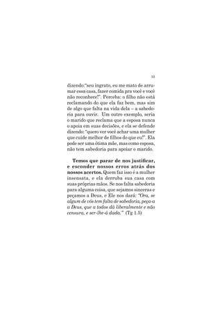 35
dizendo:“seu ingrato, eu me mato de arru-
mar essa casa, fazer comida pra você e você
não reconhece!”. Perceba: o filho não está
reclamando do que ela faz bem, mas sim
de algo que falta na vida dela – a sabedo-
ria para ouvir. Um outro exemplo, seria
o marido que reclama que a esposa nunca
o apoia em suas decisões, e ela se defende
dizendo: “quero ver você achar uma mulher
que cuide melhor de filhos do que eu!”. Ela
pode ser uma ótima mãe, mas como esposa,
não tem sabedoria para apoiar o marido.
Temos que parar de nos justificar,
e esconder nossos erros atrás dos
nossos acertos. Quem faz isso é a mulher
insensata, e ela derruba sua casa com
suas próprias mãos. Se nos falta sabedoria
para alguma coisa, que sejamos sinceras e
peçamos a Deus, e Ele nos dará: “Ora, se
algum de vós tem falta de sabedoria, peça-a
a Deus, que a todos dá liberalmente e não
censura, e ser-lhe-á dada.” (Tg 1.5)
 