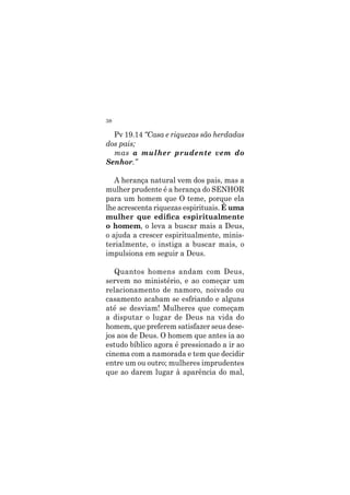 38
Pv 19.14 “Casa e riquezas são herdadas
dos pais;
mas a mulher prudente vem do
Senhor.”
A herança natural vem dos pais, mas a
mulher prudente é a herança do SENHOR
para um homem que O teme, porque ela
lhe acrescenta riquezas espirituais. É uma
mulher que edifica espiritualmente
o homem, o leva a buscar mais a Deus,
o ajuda a crescer espiritualmente, minis-
terialmente, o instiga a buscar mais, o
impulsiona em seguir a Deus.
Quantos homens andam com Deus,
servem no ministério, e ao começar um
relacionamento de namoro, noivado ou
casamento acabam se esfriando e alguns
até se desviam! Mulheres que começam
a disputar o lugar de Deus na vida do
homem, que preferem satisfazer seus dese-
jos aos de Deus. O homem que antes ia ao
estudo bíblico agora é pressionado a ir ao
cinema com a namorada e tem que decidir
entre um ou outro; mulheres imprudentes
que ao darem lugar à aparência do mal,
 