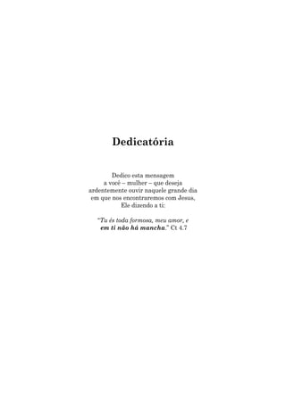 Dedicatória
Dedico esta mensagem
a você – mulher – que deseja
ardentemente ouvir naquele grande dia
em que nos encontraremos com Jesus,
Ele dizendo a ti:
“Tu és toda formosa, meu amor, e
em ti não há mancha.” Ct 4.7
 