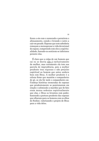 39
ficam a sós com o namorado e permitem o
abrasamento, caindo e levando o outro a
cair em pecado. Esposas que sem sabedoria
começam a menosprezar a vida devocional
do esposo, competindo com eles a espiritu-
alidade, fazendo-os sentirem-se inferiores
perante elas.
É claro que a culpa de um homem que
cai ou se desvia não é exclusivamente
da mulher, mas certamente ela tem sua
parcela de imprudência, pois a mulher
prudente traz riquezas e não prejuízo
espiritual ao homem que antes andava
bem com Deus. A mulher prudente é a
coluna firme que mantém o companheiro
de pé, se ela for mole o companheiro cai.
Conheço histórias tremendas de esposas
que prudentemente se posicionaram em
oração e submissão a maridos que de fato
eram menos sedentos espiritualmente
que elas, e Deus os levantou com poder,
honrando a postura prudente das esposas
que olharam para os homens com os olhos
do Senhor, valorizando o projeto de Deus
para a vida deles.
 