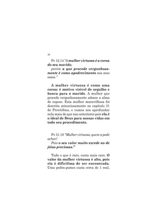 42
Pv 12.14 “A mulher virtuosa é a coroa
do seu marido;
porém a que procede vergonhosa-
mente é como apodrecimento nos seus
ossos.”
A mulher virtuosa é como uma
coroa: é motivo visível de orgulho e
honra para o marido. A mulher que
procede vergonhosamente adoece a alma
do esposo. Esta mulher maravilhosa foi
descrita minuciosamente no capítulo 31
de Provérbios, e vamos nos aprofundar
nela mais do que nas anteriores pois ela é
o ideal de Deus para nossas vidas em
todo seu procedimento.
Pv 31.10 “Mulher virtuosa, quem a pode
achar?
Pois o seu valor muito excede ao de
jóias preciosas.”
Tudo o que é raro, custa mais caro. O
valor da mulher virtuosa é alto, pois
ela é dificílima de ser encontrada.
Uma pedra-pomes custa cerca de 1 real,
 