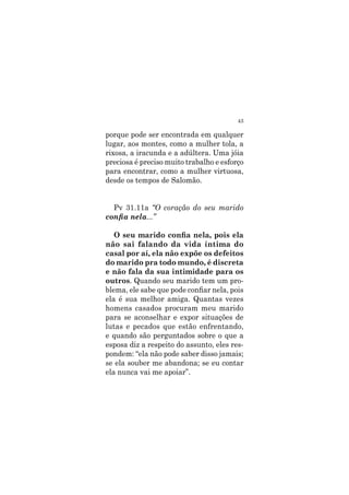 43
porque pode ser encontrada em qualquer
lugar, aos montes, como a mulher tola, a
rixosa, a iracunda e a adúltera. Uma jóia
preciosa é preciso muito trabalho e esforço
para encontrar, como a mulher virtuosa,
desde os tempos de Salomão.
Pv 31.11a “O coração do seu marido
confia nela...”
O seu marido confia nela, pois ela
não sai falando da vida íntima do
casal por aí, ela não expõe os defeitos
do marido pra todo mundo, é discreta
e não fala da sua intimidade para os
outros. Quando seu marido tem um pro-
blema, ele sabe que pode confiar nela, pois
ela é sua melhor amiga. Quantas vezes
homens casados procuram meu marido
para se aconselhar e expor situações de
lutas e pecados que estão enfrentando,
e quando são perguntados sobre o que a
esposa diz a respeito do assunto, eles res-
pondem: “ela não pode saber disso jamais;
se ela souber me abandona; se eu contar
ela nunca vai me apoiar”.
 