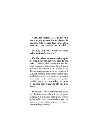 44
A mulher virtuosa é a primeira, e
não a última a saber dos problemas do
marido, pois ele não tem medo dela,
mas sim o seu coração confia nela!
Pv 31.12 “Ela lhe faz bem, e não mal,
todos os dias da sua vida.”
Ela é bondosa com seu marido, quer
o bem do marido, todos os dias de sua
vida. “Todos os dias” quer dizer nos dias
bons e nos dias maus. Nos dias de paz e
nos dias de problemas, na saúde ou na
doença, na abundância ou na escassez. É
fácil ser bondosa quando tudo está ótimo,
o relacionamento está perfeito, quando a
maré está boa. Nos tempos de crise, não é
tão fácil assim, mas a mulher virtuosa
é bondosa com o marido até nos dias
maus.
Tenho uma lembrança da minha infân-
cia, de uma conhecida próxima da nossa
família, com o marido bem idoso, doente,
que só podia comer uma dieta bem leve com
legumes cozidos e comida pouco oleosa, por
recomendação médica.
 