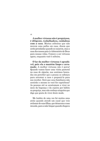 46
A mulher virtuosa não é preguiçosa,
é diligente, trabalhadora, cuidadosa
com a casa. Muitas solteiras que não
movem uma palha em casa, dizem que
serão prendadas quando se casarem, mas a
casa dos nossos pais é o laboratório de Deus
para nossas vidas. Comece a ser virtuosa
agora, enquanto você é solteira.
O lar da mulher virtuosa é agradá-
vel, pois ela o mantém limpo e arru-
mado. A mulher virtuosa não é porca!
Quando vamos fazer uma visita pastoral
na casa de alguém, nos sentimos honra-
dos em perceber que a pessoa se esforçou
para arrumar a casa e prepará-la para
nos receber. Será que seus familiares não
sentirão o mesmo se você for caprichosa?
As pessoas até se acostumam a viver no
meio da bagunça e da sujeira por hábito
ou preguiça, mas não conheço ninguém que
diga que gosta de viver deste modo.
Me lembro de uma vez há muitos anos
atrás quando atendi um casal que veio
reclamardesuasfilhas,quedeixavamacasa
imunda, para a mãe limpar quando chegava
 