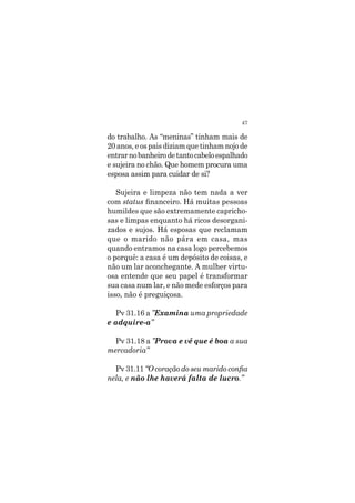 47
do trabalho. As “meninas” tinham mais de
20 anos, e os pais diziam que tinham nojo de
entrarnobanheirodetantocabeloespalhado
e sujeira no chão. Que homem procura uma
esposa assim para cuidar de si?
Sujeira e limpeza não tem nada a ver
com status financeiro. Há muitas pessoas
humildes que são extremamente capricho-
sas e limpas enquanto há ricos desorgani-
zados e sujos. Há esposas que reclamam
que o marido não pára em casa, mas
quando entramos na casa logo percebemos
o porquê: a casa é um depósito de coisas, e
não um lar aconchegante. A mulher virtu-
osa entende que seu papel é transformar
sua casa num lar, e não mede esforços para
isso, não é preguiçosa.
Pv 31.16 a ”Examina uma propriedade
e adquire-a”
Pv 31.18 a ”Prova e vê que é boa a sua
mercadoria”
Pv 31.11 “O coração do seu marido confia
nela, e não lhe haverá falta de lucro.”
 