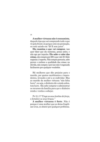 48
A mulher virtuosa não é consumista,
daquele tipo que sai comprando tudo o que
vê pela frente só porque está em promoção,
ou está saindo em “20 X sem juros”.
Ela examina o que vai comprar, isso
quer dizer que ela raciocina, pensa antes, e
não age por impulso. Ela sabe o valor das
coisas,nãocomprapor200oquevale50.Sabe
negociar,éesperta.Nãocompraporcaria,sabe
provar e conhece a qualidade das coisas; na
dúvida,nãocompraeporissonãoéenganada
facilmente por qualquer vendedor.
Há mulheres que dão prejuízo para o
marido, por gastos exorbitantes e impru-
dentes, levando-o até a se endividar. Mas
ao marido da mulher virtuosa “não falta
lucro”, ou seja, o dinheiro dá e ainda sobra,
tem lucro. Ela sabe comprar e administrar
os recursos da família para que o dinheiro
renda e venha a sobejar.
Pv 31.17 “Cinge os seus lombos de força,
e fortalece os seus braços.”
A mulher virtuosa é forte. Não é
porque é uma mulher que se deixa fragili-
zar à toa, se abater por qualquer problema.
 