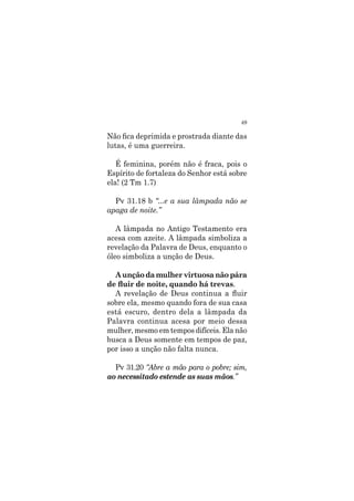 49
Não fica deprimida e prostrada diante das
lutas, é uma guerreira.
É feminina, porém não é fraca, pois o
Espírito de fortaleza do Senhor está sobre
ela! (2 Tm 1.7)
Pv 31.18 b “...e a sua lâmpada não se
apaga de noite.”
A lâmpada no Antigo Testamento era
acesa com azeite. A lâmpada simboliza a
revelação da Palavra de Deus, enquanto o
óleo simboliza a unção de Deus.
Aunçãodamulhervirtuosanãopára
de fluir de noite, quando há trevas.
A revelação de Deus continua a fluir
sobre ela, mesmo quando fora de sua casa
está escuro, dentro dela a lâmpada da
Palavra continua acesa por meio dessa
mulher, mesmo em tempos difíceis. Ela não
busca a Deus somente em tempos de paz,
por isso a unção não falta nunca.
Pv 31.20 “Abre a mão para o pobre; sim,
ao necessitado estende as suas mãos.”
 