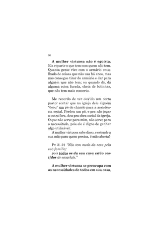 50
A mulher virtuosa não é egoísta.
Ela reparte o que tem com quem não tem.
Quanta gente vive com o armário entu-
lhado de coisas que não usa há anos, mas
não consegue tirar do armário e dar para
alguém que não tem; ou quando dá, dá
alguma coisa furada, cheia de bolinhas,
que não tem mais conserto.
Me recordo de ter ouvido um certo
pastor contar que na igreja dele alguém
“doou” um pé de chinelo para a assistên-
cia social. Perdeu um pé, e pra não jogar
o outro fora, deu pra obra social da igreja.
O que não serve para mim, não serve para
o necessitado, pois ele é digno de ganhar
algo utilizável.
A mulher virtuosa sabe disso, e estende a
sua mão para quem precisa, é mão aberta!
Pv 31.21 “Não tem medo da neve pela
sua família;
pois todos os da sua casa estão ves-
tidos de escarlate.”
A mulher virtuosa se preocupa com
as necessidades de todos em sua casa,
 