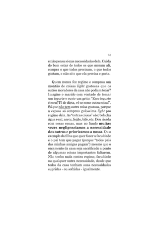 51
e não pensa só nas necessidades dela. Cuida
do bem estar de todos os que moram ali,
compra o que todos precisam, o que todos
gostam, e não só o que ela precisa e gosta.
Quem nunca fez regime e comprou um
montão de coisas light gostosas que os
outros moradores da casa não podiam tocar?
Imagine o marido com vontade de tomar
um iogurte e ouvir um grito: “Esse iogurte
é meu! Tô de dieta, vê se come outra coisa!”.
Só que não tem outra coisa gostosa, porque
a esposa só comprou guloseima light pro
regime dela. As “outras coisas” são: bolacha
água e sal, arroz, feijão, bife, etc. Dou risada
com essas cenas, mas no fundo muitas
vezes negligenciamos a necessidade
dos outros e priorizamos a nossa. Ou o
exemplo da filha que quer fazer a faculdade
e o pai tem que pagar (porque “todos pais
das minhas amigas pagam”) mesmo que o
orçamento da casa seja sacrificado a ponto
de algumas coisas importantes faltarem.
Não tenho nada contra regime, faculdade
ou qualquer outra necessidade, desde que
todos da casa tenham suas necessidades
supridas - ou sofridas - igualmente.
 