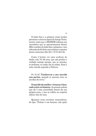 53
O linho fino e a púrpura eram tecidos
preciosos e caros na época do Antigo Testa-
mento, tanto que o SENHOR ordenou aos
sacerdotes que se apresentassem diante
dEle vestidos de linho fino e púrpura, e seu
tabernáculo foi feito com cortinas e mantos
destes materiais (Ex 26.1; 27.9; 28.5-6).
Como é bonito ver uma senhora de
idade, com 70, 80 anos, que não perdeu o
cuidado consigo mesma, que se arruma,
se perfuma, se cuida, faz as unhas. Essa é
uma virtude segundo a Palavra.
Pv 31.23 “Conhece-se o seu marido
nas portas, quando se assenta entre os
anciãos da terra.”
O marido da mulher virtuosa é hon-
rado entre os homens. As pessoas sabem
que ele é uma autoridade dentro da sua
própria casa, e isso se reflete no respeito
alheio, fora de casa.
Quantas vezes ouvimos comentários,
do tipo: “Fulano é um banana, não apita
 