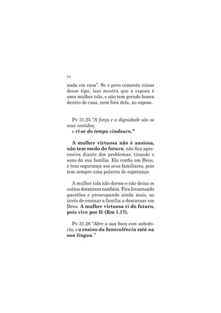54
nada em casa”. Se o povo comenta coisas
desse tipo, isso mostra que a esposa é
uma mulher tola, e não tem gerado honra
dentro de casa, nem fora dela, ao esposo.
Pv 31.25 “A força e a dignidade são os
seus vestidos;
e ri-se do tempo vindouro.”
A mulher virtuosa não é ansiosa,
não tem medo do futuro, não fica apre-
ensiva diante dos problemas, tirando o
sono da sua família. Ela confia em Deus,
e traz segurança aos seus familiares, pois
tem sempre uma palavra de esperança.
A mulher tola não dorme e não deixa os
outros dormirem também. Fica levantando
questões e preocupando ainda mais, ao
invés de ensinar a família a descansar em
Deus. A mulher virtuosa ri do futuro,
pois vive por fé (Rm 1.17).
Pv 31.26 “Abre a sua boca com sabedo-
ria, e o ensino da benevolência está na
sua língua.”
 