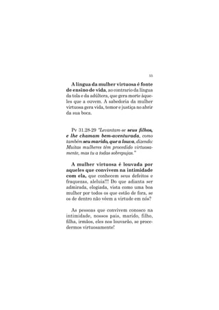 55
A língua da mulher virtuosa é fonte
de ensino de vida, ao contrario da língua
da tola e da adúltera, que gera morte àque-
les que a ouvem. A sabedoria da mulher
virtuosa gera vida, temor e justiça no abrir
da sua boca.
Pv 31.28-29 “Levantam-se seus filhos,
e lhe chamam bem-aventurada, como
tambémseumarido,quealouva,dizendo:
Muitas mulheres têm procedido virtuosa-
mente, mas tu a todas sobrepujas.”
A mulher virtuosa é louvada por
aqueles que convivem na intimidade
com ela, que conhecem seus defeitos e
fraquezas, aleluia!!! Do que adianta ser
admirada, elogiada, vista como uma boa
mulher por todos os que estão de fora, se
os de dentro não vêem a virtude em nós?
As pessoas que convivem conosco na
intimidade, nossos pais, marido, filho,
filha, irmãos, eles nos louvarão, se proce-
dermos virtuosamente!
 