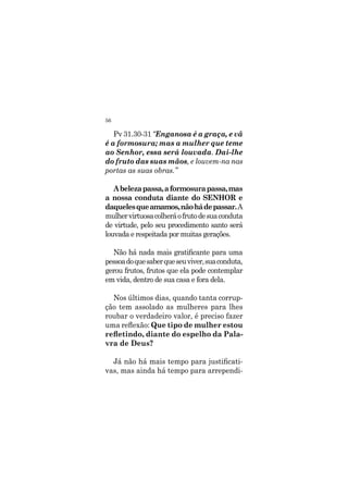 56
Pv 31.30-31 “Enganosa é a graça, e vã
é a formosura; mas a mulher que teme
ao Senhor, essa será louvada. Dai-lhe
do fruto das suas mãos, e louvem-na nas
portas as suas obras.”
Abelezapassa,aformosurapassa,mas
a nossa conduta diante do SENHOR e
daquelesqueamamos,nãohádepassar.A
mulhervirtuosacolheráofrutodesuaconduta
de virtude, pelo seu procedimento santo será
louvada e respeitada por muitas gerações.
Não há nada mais gratificante para uma
pessoadoquesaberqueseuviver,suaconduta,
gerou frutos, frutos que ela pode contemplar
em vida, dentro de sua casa e fora dela.
Nos últimos dias, quando tanta corrup-
ção tem assolado as mulheres para lhes
roubar o verdadeiro valor, é preciso fazer
uma reflexão: Que tipo de mulher estou
refletindo, diante do espelho da Pala-
vra de Deus?
Já não há mais tempo para justificati-
vas, mas ainda há tempo para arrependi-
 