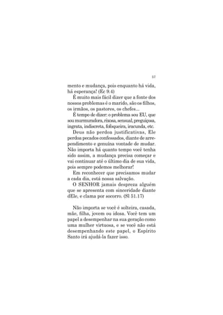57
mento e mudança, pois enquanto há vida,
há esperança! (Ec 9.4)
É muito mais fácil dizer que a fonte dos
nossos problemas é o marido, são os filhos,
os irmãos, os pastores, os chefes...
É tempo de dizer: o problema sou EU, que
soumurmuradora,rixosa,sensual,preguiçosa,
ingrata, indiscreta, fofoqueira, iracunda, etc.
Deus não perdoa justificativas, Ele
perdoa pecados confessados, diante de arre-
pendimento e genuína vontade de mudar.
Não importa há quanto tempo você tenha
sido assim, a mudança precisa começar e
vai continuar até o último dia de sua vida,
pois sempre podemos melhorar!
Em reconhecer que precisamos mudar
a cada dia, está nossa salvação.
O SENHOR jamais despreza alguém
que se apresenta com sinceridade diante
dEle, e clama por socorro. (Sl 51.17)
Não importa se você é solteira, casada,
mãe, filha, jovem ou idosa. Você tem um
papel a desempenhar na sua geração como
uma mulher virtuosa, e se você não está
desempenhando este papel, o Espírito
Santo irá ajudá-la fazer isso.
 