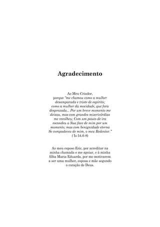 Agradecimento
Ao Meu Criador,
porque “me chamou como a mulher
desamparada e triste de espírito;
como a mulher da mocidade, que fora
desprezada... Por um breve momento me
deixou, mas com grandes misericórdias
me recolheu; Com um pouco de ira
escondeu a Sua face de mim por um
momento; mas com benignidade eterna
Se compadeceu de mim, o meu Redentor.”
( Is 54.6-8)
Ao meu esposo Eric, por acreditar na
minha chamada e me apoiar, e à minha
filha Maria Eduarda, por me motivarem
a ser uma mulher, esposa e mãe segundo
o coração de Deus.
 