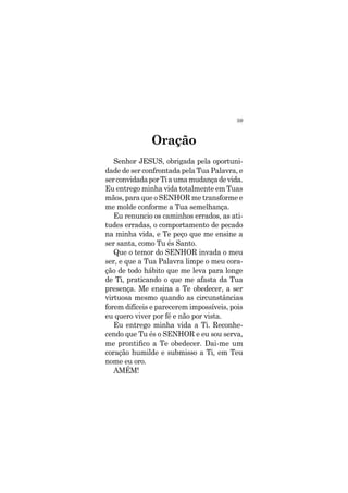 59
Senhor JESUS, obrigada pela oportuni-
dade de ser confrontada pela Tua Palavra, e
serconvidadaporTiaumamudançadevida.
Eu entrego minha vida totalmente em Tuas
mãos, para que o SENHOR me transforme e
me molde conforme a Tua semelhança.
Eu renuncio os caminhos errados, as ati-
tudes erradas, o comportamento de pecado
na minha vida, e Te peço que me ensine a
ser santa, como Tu és Santo.
Que o temor do SENHOR invada o meu
ser, e que a Tua Palavra limpe o meu cora-
ção de todo hábito que me leva para longe
de Ti, praticando o que me afasta da Tua
presença. Me ensina a Te obedecer, a ser
virtuosa mesmo quando as circunstâncias
forem difíceis e parecerem impossíveis, pois
eu quero viver por fé e não por vista.
Eu entrego minha vida a Ti. Reconhe-
cendo que Tu és o SENHOR e eu sou serva,
me prontifico a Te obedecer. Dai-me um
coração humilde e submisso a Ti, em Teu
nome eu oro.
AMÉM!
Oração
 