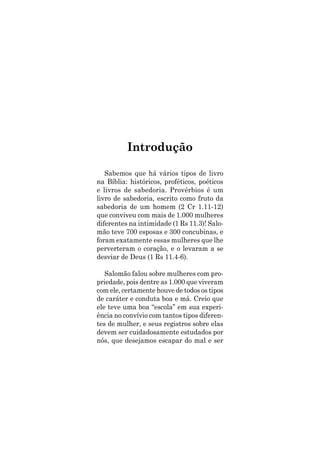 Sabemos que há vários tipos de livro
na Bíblia: históricos, proféticos, poéticos
e livros de sabedoria. Provérbios é um
livro de sabedoria, escrito como fruto da
sabedoria de um homem (2 Cr 1.11-12)
que conviveu com mais de 1.000 mulheres
diferentes na intimidade (1 Rs 11.3)! Salo-
mão teve 700 esposas e 300 concubinas, e
foram exatamente essas mulheres que lhe
perverteram o coração, e o levaram a se
desviar de Deus (1 Rs 11.4-6).
Salomão falou sobre mulheres com pro-
priedade, pois dentre as 1.000 que viveram
com ele, certamente houve de todos os tipos
de caráter e conduta boa e má. Creio que
ele teve uma boa “escola” em sua experi-
ência no convívio com tantos tipos diferen-
tes de mulher, e seus registros sobre elas
devem ser cuidadosamente estudados por
nós, que desejamos escapar do mal e ser
Introdução
 