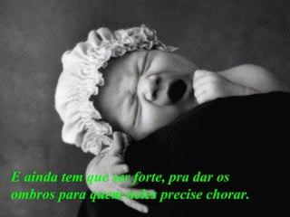 E ainda tem que ser forte, pra dar os ombros para quem neles precise chorar.   