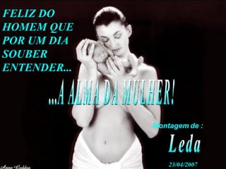 FELIZ DO HOMEM QUE POR UM DIA SOUBER ENTENDER... ...A ALMA DA MULHER! Montagem de : Leda 23/04/2007 