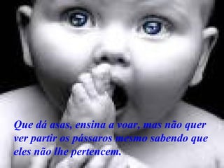 Que dá asas, ensina a voar, mas não quer ver partir os pássaros mesmo sabendo que eles não lhe pertencem.   