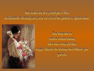 Que cobra de si a perfeição e vive arrumando desculpas para os erros daqueles a quem ama. Que hospeda no  ventre outras almas, dá a luz e depois fica cega, diante da beleza dos filhos que gerou. 