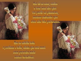 Que dá as asas, ensina a voar mas não quer ver partir os pássaros, mesmo sabendo que eles não lhe pertecem. Que se enfeita toda e perfuma o leito, ainda que seu amor nem perceba mais esses detalhes. 