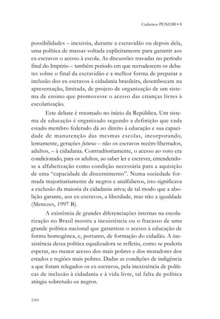 Cadernos PENESB • 8



possibilidades – inexistiu, durante a escravidão ou depois dela,
uma política de massas voltada explicitamente para garantir aos
ex-escravos o acesso à escola. As discussões travadas no período
final do Império – também período em que recrudescem os deba-
tes sobre o final da escravidão e a melhor forma de preparar a
inclusão dos ex-escravos à cidadania brasileira, desembocam na
apresentação, limitada, de projeto de organização de um siste-
ma de ensino que promovesse o acesso das crianças livres à
escolarização.
       Este debate é retomado no início da República. Um siste-
ma de educação é organizado segundo a definição que cada
estado membro federado dá ao direito à educação e sua capaci-
dade de manutenção das mesmas escolas, incorporando,
lentamente, gerações futuras – não os escravos recém-libertados,
adultos, – à cidadania. Contraditoriamente, o acesso ao voto era
condicionado, para os adultos, ao saber ler e escrever, entendendo-
se a alfabetização como condição necessária para a aquisição
de uma “capacidade de discernimento”. Numa sociedade for-
mada majoritariamente de negros e analfabetos, isto significava
a exclusão da maioria da cidadania ativa; de tal modo que a abo-
lição garante, aos ex-escravos, a liberdade, mas não a igualdade
(Menezes, 1997 B).
       A existência de grandes diferenciações internas na escola-
rização no Brasil mostra a inexistência ou o fracasso de uma
grande política nacional que garantisse o acesso à educação de
forma homogênea, e, portanto, de formação do cidadão. A ine-
xistência dessa política equalizadora se refletiu, como se poderia
esperar, no menor acesso dos mais pobres e dos moradores dos
estados e regiões mais pobres. Dadas as condições de indigência
a que foram relegados os ex-escravos, pela inexistência de políti-
cas de inclusão à cidadania e à vida livre, tal falta de política
atingiu sobretudo os negros.


100
 