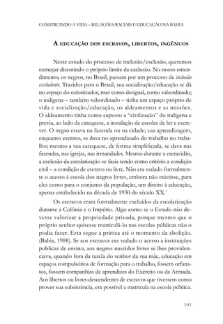 CONSTRUINDO A VIDA – RELAÇÕES RACIAIS E EDUCAÇÃO NA BAHIA



      A EDUCAÇÃO DOS ESCRAVOS, LIBERTOS, INGÊNUOS

       Neste estudo do processo de inclusão/exclusão, queremos
começar discutindo o próprio limite da exclusão. No nosso enten-
dimento, os negros, no Brasil, passam por um processo de inclusão
excludente. Trazidos para o Brasil, sua socialização/educação se dá
no espaço do colonizador, mas como desigual, como subordinado;
o indígena – também subordinado – tinha um espaço próprio de
vida e socialização/educação, os aldeamentos e as missões.
O aldeamento tinha como suposto a “civilização” do indígena e
previa, ao lado da catequese, a instalação de escolas de ler e escre-
ver. O negro estava na fazenda ou na cidade; sua aprendizagem,
enquanto escravo, se dava no aprendizado do trabalho no traba-
lho; mesmo a sua catequese, de forma simplificada, se dava nas
fazendas, nas igrejas, nas irmandades. Mesmo durante a escravidão,
a exclusão da escolarização se fazia tendo como critério a condição
civil – a condição de escravo ou livre. Não era vedado formalmen-
te o acesso à escola dos negros livres, embora não existisse, para
eles como para o conjunto da população, um direito à educação,
apenas estabelecido na década de 1930 do século XX.1
       Os escravos eram formalmente excluídos da escolarização
durante a Colônia e o Império. Algo como se o Estado não de-
vesse valorizar a propriedade privada, porque mesmo que o
próprio senhor quisesse matriculá-lo nas escolas públicas não o
podia fazer. Esta segue a prática até o momento da abolição.
(Bahia, 1988). Se aos escravos era vedado o acesso a instituições
publicas de ensino, aos negros nascidos livres se lhes providen-
ciava, quando fora da tutela do senhor da sua mãe, educação em
espaços compulsórios de formação para o trabalho, fossem orfana-
tos, fossem companhias de aprendizes do Exército ou da Armada.
Aos libertos ou livres-descendentes de escravos que tivessem como
prover sua subsistência, era possível a matricula na escola pública.

                                                                 101
 