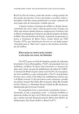 CONSTRUINDO A VIDA – RELAÇÕES RACIAIS E EDUCAÇÃO NA BAHIA



Real Casa Pia de Lisboa, sendo-lhe doado o antigo prédio do
Noviciado dos Jesuítas. Estava destinado a recolher órfãos e
desvalidos e dar-lhes ensino profissional e se torna o primeiro de
uma longa série de instituições voltadas para tal.
      A quarta via para a formação de artífices se dá pelo desen-
volvimento das artes. Após o final da guerra com a França, em
1816, uma missão artística francesa composta por 10 artistas vem
ao Brasil, coordenada por Lebreton, presidente perpétuo da Seção
de Belas-Artes do Instituto de França. A partir de sua presença, se
pensa a Academia de Belas-Artes, criada afinal em 1820
(Cunha, 1979), que inicialmente deveria ter um duplo papel:
a formação para as “belas artes” e para as artes mecânicas, na forma-
ção de artífices.

      EDUCAÇÃO DA POPULAÇÃO NEGRA:
      A SITUAÇÃO NO FINAL DO IMPÉRIO


       Em 1872, quase no final do Império, quando da realização
do primeiro Censo Demográfico, 79,44% da população livre era
analfabeta, na Bahia. Se deste total retirarmos os menores de
cinco anos, temos um grau de analfabetismo da ordem de 75,88%.
A situação do Brasil era pior (então com 81,43% da sua popula-
ção livre analfabeta, o que correspondia a 78,11% da população
de cinco anos e mais). Com índices de analfabetismo maiores que
o da Bahia estavam 13 das províncias então existentes, estando
em melhor situação São Paulo, Rio de Janeiro, Pará, Rio Grande
do Sul e Paraná, e o Município Neutro (cidade do Rio de Janeiro,
administrada pelo Governo Central).
       Se à população livre se acrescentar a população escrava –
formando, aí sim, a população total – a situação da Bahia se
apresenta melhor do que a de S. Paulo, por exemplo, ou mesmo
que a média nacional. Respectivamente, Bahia teria 18,06% de
alfabetizados, São Paulo 16,86% e Brasil 15,47%.


                                                                 103
 