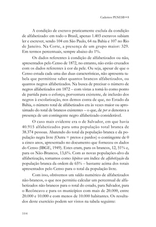 Cadernos PENESB • 8



       A condição de escravo praticamente excluía da condição
de alfabetizado: em todo o Brasil, apenas 1.403 escravos sabiam
ler e escrever, sendo 104 em São Paulo, 64 na Bahia e 107 no Rio
de Janeiro. Na Corte, a presença de um grupo maior: 329.
Em termos percentuais, sempre abaixo do 1%.
       Os dados referentes à condição de alfabetizados ou não,
apresentados pelo Censo de 1872, no entanto, não estão cruzados
com os dados referentes à cor da pele. Ou seja, apesar de que o
Censo estuda cada uma das duas características, não apresenta ta-
bela que permitisse saber quantos brancos alfabetizados, ou
quantos negros alfabetizados. Na busca de precisar o número de
negros alfabetizados em 1872 – com vistas a tomá-lo como ponto
de partida para o esforço, porventura existente, de inclusão dos
negros à escolarização, nos demos conta de que, no Estado da
Bahia, o número total de alfabetizados era às vezes maior ou apro-
ximado do total de brancos existentes – o que, de per se denotava a
presença de um contingente negro alfabetizado considerável.
       O caso mais evidente era o de Salvador, em que havia
40.915 alfabetizados para uma população total branca de
38.374 pessoas. Abatendo do total da população branca e da po-
pulação negra livre (Outra = pretos e pardos) o contingente de 0
a cinco anos, apresentado no documento que forneceu os dados
do Censo (IBGE, 1949). Estes eram, para os brancos, 12, 51% e,
para os Não-Brancos, 13,6%. Com as novas populações-alvo da
alfabetização, tomamos como hipótese um índice de alfabetização da
população branca da ordem de 65% – bastante acima dos totais
apresentados pelo Censo para o total da população livre.
       Com isso, obtivemos um saldo numérico de alfabetizados
não-brancos, o que nos permitiu calcular um percentual de alfa-
betizados não-brancos para o total do estado, para Salvador, para
o Recôncavo e para os municípios com mais de 20.000, entre
20.000 e 10.000 e com menos de 10.000 habitantes. Os resulta-
dos deste exercício podem ser vistos na tabela seguinte:

104
 